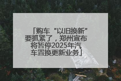 购车“以旧换新”要抓紧了，郑州宣布将暂停2025年汽车置换更新业务