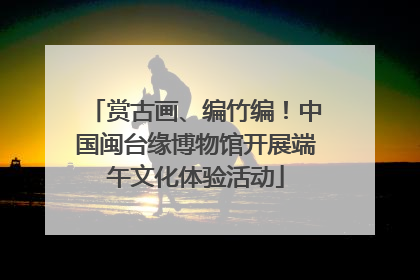 赏古画、编竹编!中国闽台缘博物馆开展端午文化体验活动