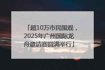 超10万市民围观，2025年广州国际龙舟邀请赛圆满举行
