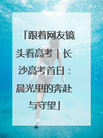跟着网友镜头看高考｜长沙高考首日：晨光里的奔赴与守望