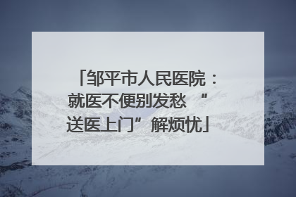邹平市人民医院：就医不便别发愁 “送医上门”解烦忧