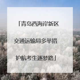 青岛西海岸新区交通运输局多举措护航考生逐梦路