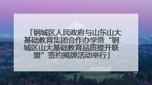 钢城区人民政府与山东山大基础教育集团合作办学暨“钢城区山大基础教育品质提升联盟”签约揭牌活动举行