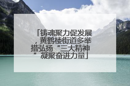 铸魂聚力促发展，黄鹤楼街道多举措弘扬“三大精神”凝聚奋进力量