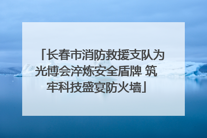 长春市消防救援支队为光博会淬炼安全盾牌 筑牢科技盛宴防火墙