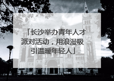 长沙举办青年人才派对活动，用浪漫吸引温暖年轻人