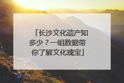 长沙文化遗产知多少？一组数据带你了解文化瑰宝