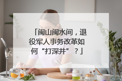 闽山闽水间，退役军人事务改革如何“打深井”？