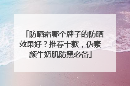 防晒霜哪个牌子的防晒效果好？推荐十款，伪素颜牛奶肌防黑必备