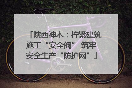 陕西神木：拧紧建筑施工“安全阀” 筑牢安全生产“防护网”