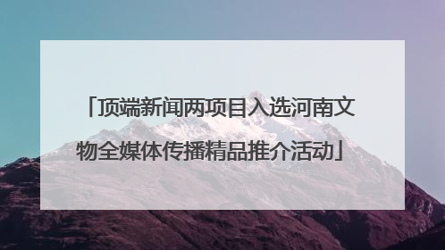 顶端新闻两项目入选河南文物全媒体传播精品推介活动