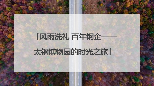 风雨洗礼 百年钢企——太钢博物园的时光之旅