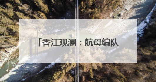 香江观澜：航母编队访港引全城轰动 展国家力量促国安家好