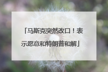 马斯克突然改口！表示愿意和特朗普和解