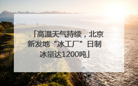 高温天气持续，北京新发地“冰工厂”日制冰量达1200吨