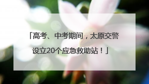 高考、中考期间，太原交警设立20个应急救助站！