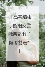 高考结束，衡阳交警圆满交出“陪考答卷”