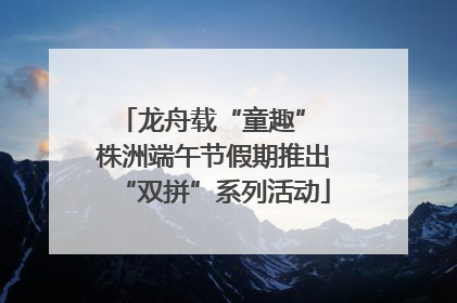 龙舟载“童趣” 株洲端午节假期推出“双拼”系列活动