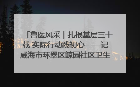 鲁医风采｜扎根基层三十载 实际行动践初心——记威海市环翠区鲸园社区卫生服务中心主任梁永江