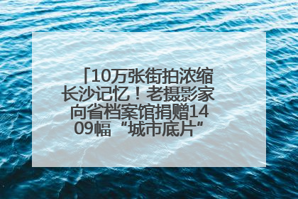 10万张街拍浓缩长沙记忆！老摄影家向省档案馆捐赠1409幅“城市底片”，有你的故事吗？