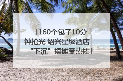160个包子10分钟抢光 绍兴星级酒店“下沉”摆摊受热捧