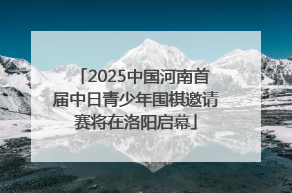 2025中国河南首届中日青少年围棋邀请赛将在洛阳启幕