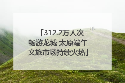 312.2万人次畅游龙城 太原端午文旅市场持续火热