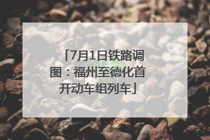 7月1日铁路调图：福州至德化首开动车组列车