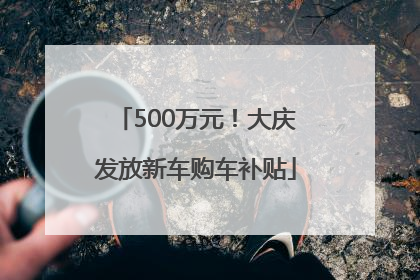 500万元！大庆发放新车购车补贴