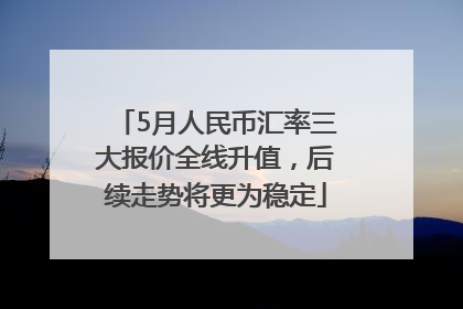 5月人民币汇率三大报价全线升值，后续走势将更为稳定